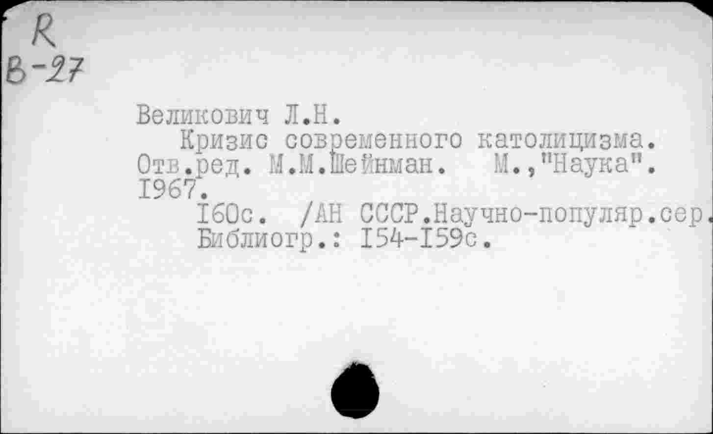 ﻿■ к &~27
Великович Л.Н.
Кризис современного католицизма. Отв.ред. М.М.шейнман. М.,"Наука”. 1967.
160с. /АН СССР.Научно-популяр.сер
Библиогр.: 154-159с.